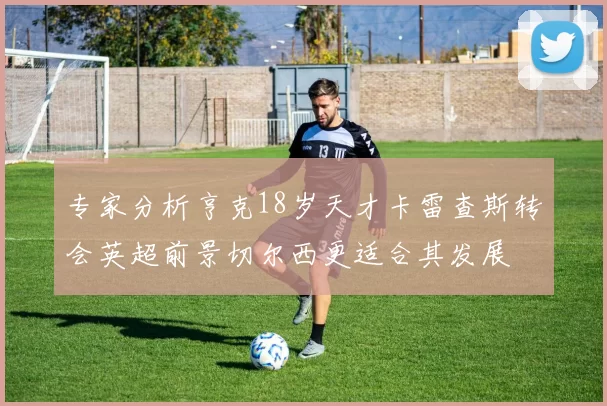 专家分析亨克18岁天才卡雷查斯转会英超前景切尔西更适合其发展