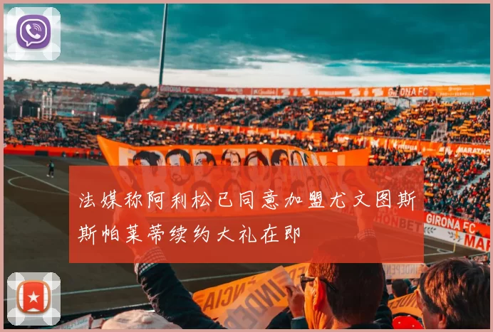 法媒称阿利松已同意加盟尤文图斯斯帕莱蒂续约大礼在即