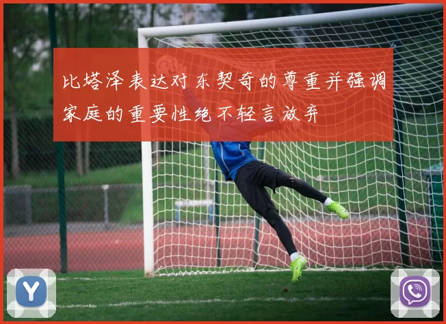 比塔泽表达对东契奇的尊重并强调家庭的重要性绝不轻言放弃