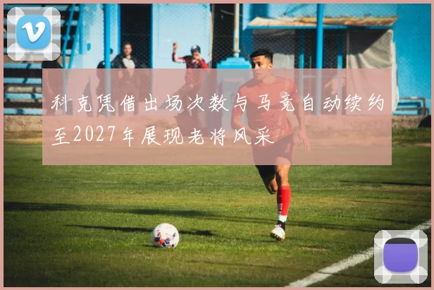 科克凭借出场次数与马竞自动续约至2027年展现老将风采