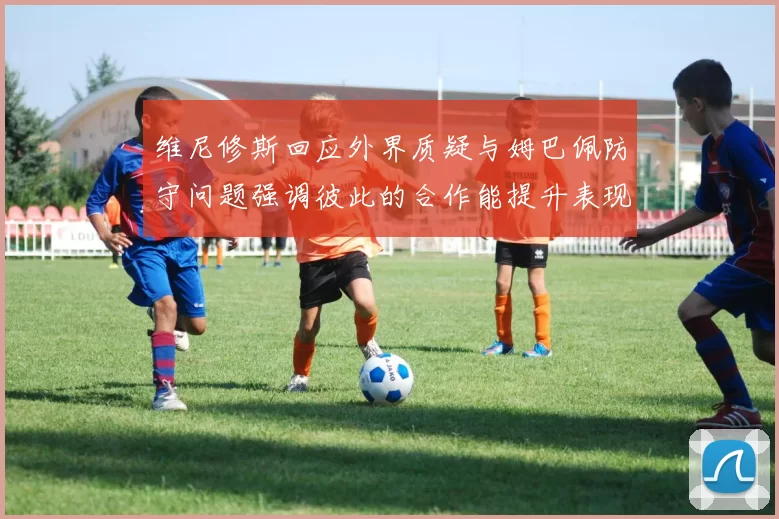 维尼修斯回应外界质疑与姆巴佩防守问题强调彼此的合作能提升表现