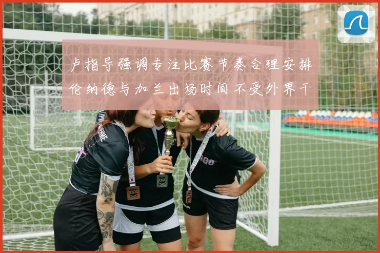 卢指导强调专注比赛节奏合理安排伦纳德与加兰出场时间不受外界干扰