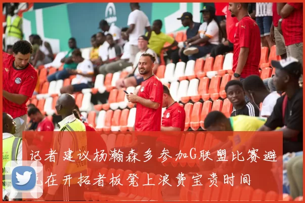 记者建议杨瀚森多参加G联盟比赛避免在开拓者板凳上浪费宝贵时间